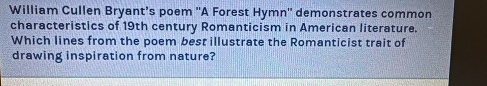 William Cullen Bryant’s poem ''A Forest Hymn'' demonstrates common 
characteristics of 19th century Romanticism in American literature. 
Which lines from the poem best illustrate the Romanticist trait of 
drawing inspiration from nature?