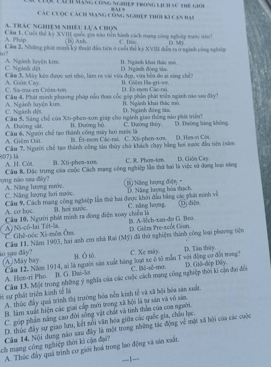 ược cích mạng công nghiệp trong lịch sử thẻ giới
BI 9
Các cuộc cách mạng công nghiệp thời kỉ cạn đại
a. trác nghiệm nhiệu lựa chọn
Câu 1. Cuối thể kỷ XVIII quốc gia nào tiến hành cách mạng công nghiệp trước tiên?
A. Pháp. (B) Anh. C. Đức. D. Mỹ
Câu 2. Những phát minh kỹ thuật đầu tiên ở cuối thế kỷ XVIII diễn ra ở ngành công nghiệp
lo?
A. Ngành luyện kim. B. Ngành khai thác mỏ.
C. Ngành dệt. D. Ngành đóng tàu.
Câu 3. Máy kéo được sợi nhỏ, làm ra vải vừa đẹp, vừa bền do ai sáng chế?
A. Giôn Cay. B. Giêm Ha-gri-vơ.
C. Sa-mu-en Crôm-tơn. D. Ét-mơn Các-rai.
Câu 4. Phát minh phương pháp nấu than cốc góp phần phát triển ngành nào sau đây?
A. Ngành luyện kim. B. Ngành khai thác mỏ.
C. Ngành dệt. D. Ngành đóng tàu.
Câu 5. Sáng chế của Xti-phen-xơn giúp cho ngành giao thông nào phát triển?
A. Đường sắt, B. Đường bộ. C. Đường thủy. D. Đường hàng không.
Câu 6. Người chế tạo thành công máy hơi nước là
A. Giêm Oát. B. Ét-mơn Các-rai. C. Xti-phen-xơn. D. Hen-ri Cót.
Câu 7. Người chế tạo thành công tàu thủy chở khách chạy bằng hơi nước đầu tiên (năm
807) là
A. H. Cót. B. Xti-phen-xơn. C. R. Phơn-tơn. D. Giôn Cay.
Câu 8. Đặc trưng của cuộc Cách mạng công nghiệp lần thứ hai là việc sử dụng loại năng
rợng nào sau đây?
A. Năng lượng nước. B Năng lượng điện
C. Năng lượng hơi nước. D. Năng lượng hóa thạch.
Câu 9. Cách mạng công nghiệp lần thứ hai được khởi đầu bằng các phát minh về
A. cơ học. B. hơi nước. C. năng lượng. D) điện.
Câu 10. Người phát minh ra dòng điện xoay chiều là
A)Ni-cô-lai Tét-la. B. A-lếch-xan-dơ G. Beo.
C. Ghê-oóc Xi-môn Ôm. D. Giêm Pre-xcốt Giun.
Câu 11. Năm 1903, hai anh em nhà Rai (Mỹ) đã thử nghiệm thành công loại phương tiện
ảo sau đây? C. Xe máy. D. Tàu thủy.
A  Máy bay. B. Ô tô.
Cầu 12. Năm 1914, ai là người sản xuất hàng loạt xe ô tô mẫu T với động cơ đốt trong?
A. Hen-ri Pho. B. G. Đai-lσ. C. Bê-sê-mơ. D. Giô-dép Đây.
Câu 13. Một trong những ý nghĩa của các cuộc cách mạng công nghiệp thời kì cận đại đổi
vi sự phát triền kinh tế là
A. thúc đầy quá trình thị trường hóa nền kinh tế và xã hội hóa sản xuất.
B. làm xuất hiện các giai cấp mới trong xã hội là tư sản và vô sản.
C. góp phần nâng cao đời sống vật chất và tinh thần của con người.
D. thúc đầy sự giao lưu, kết nổi văn hóa giữa các quốc gia, châu lục.
Câu 14. Nội dung nào sau đây là một trong những tác động về mặt xã hội của các cuộc
ch mạng công nghiệp thời kì cận đại?
A. Thúc đầy quá trình cơ giới hoá trong lao động và sản xuất.
---1---