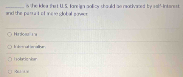 is the idea that U.S. foreign policy should be motivated by self-interest
and the pursuit of more global power.
Nationalism
Internationalism
Isolationism
Realism