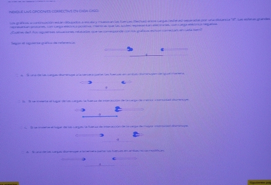 indique las opcones correctvs on choa cisoe 
Lus gráficos a coronuación esán dibuados a escala y muestran las fuenuas (fechas) ente carzas (esferas) sesuradas por una distancia 'd''. Las esferas grandes 
reprewntan protores, con carga elestrica posithes mientras que las auule, representan electrones, con carga eecórica negativa. 
Cuales ded dos siguierses sisaciones relatadas que se corresponde con los gráficos esisón correctals en cata tem? 
Sepún et siguiente gráfico de referencial 
;1o 
u Si una de las cargas diumince a la tercera partes las faerias en ambas ciuminuyen de iquel manera. 
S S se inenta al tugue de los cue gus le fuer ca de ee de La can a te e e a a 
L Si se inventa el lugar de las corges la fuenca de interucción de le capa de l 
4 
du Sl una de le carças diumenoye a la tercara parter ls fue ses en ambas no ss modifican