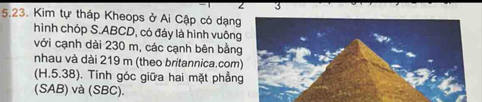 3 
5.23. Kim tự tháp Kheops ở Ai Cập có dạng 
hình chóp S. ABCD, có đáy là hình vuông 
với cạnh dài 230 m, các cạnh bên bằng 
nhau và dài 219 m (theo britannica.com) 
(H.5.38). Tính góc giữa hai mặt phẳng 
(SAB) và (SBC).