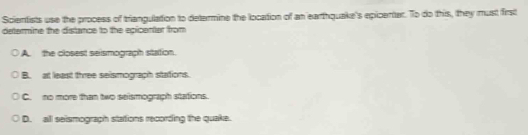Scientists use the process of triangulation to determine the location of an earthquake's epicenter. To do this, they must first
determine the distance to the epicenter from
A. the closest seismograph sitation.
B. at least three seismograph stations.
C. no more than two seismograph stations.
D. all seismograph stations recording the quake.