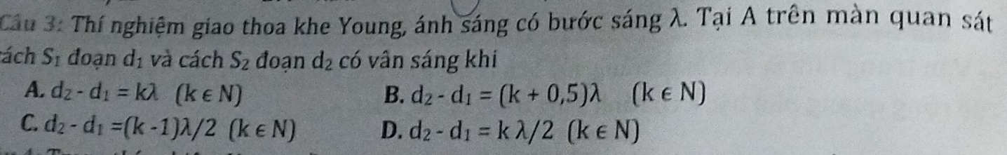 Cầu 3: Thí nghiệm giao thoa khe Young, ánh sáng có bước sáng λ. Tại A trên màn quan sát
ách S_1 đoạn d_1 và cách S_2 đoạn d_2 có vân sáng khí
A. d_2-d_1=klambda (k∈ N) B. d_2-d_1=(k+0,5)lambda (k∈ N)
C. d_2-d_1=(k-1)lambda /2(k∈ N) D. d_2-d_1=klambda /2(k∈ N)