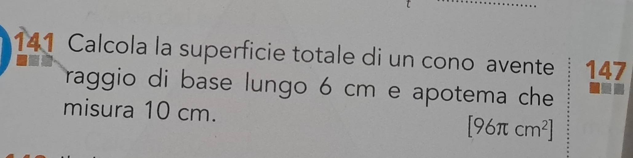 141 Calcola la superficie totale di un cono avente 147
raggio di base lungo 6 cm e apotema che 
misura 10 cm.
[96π cm^2]