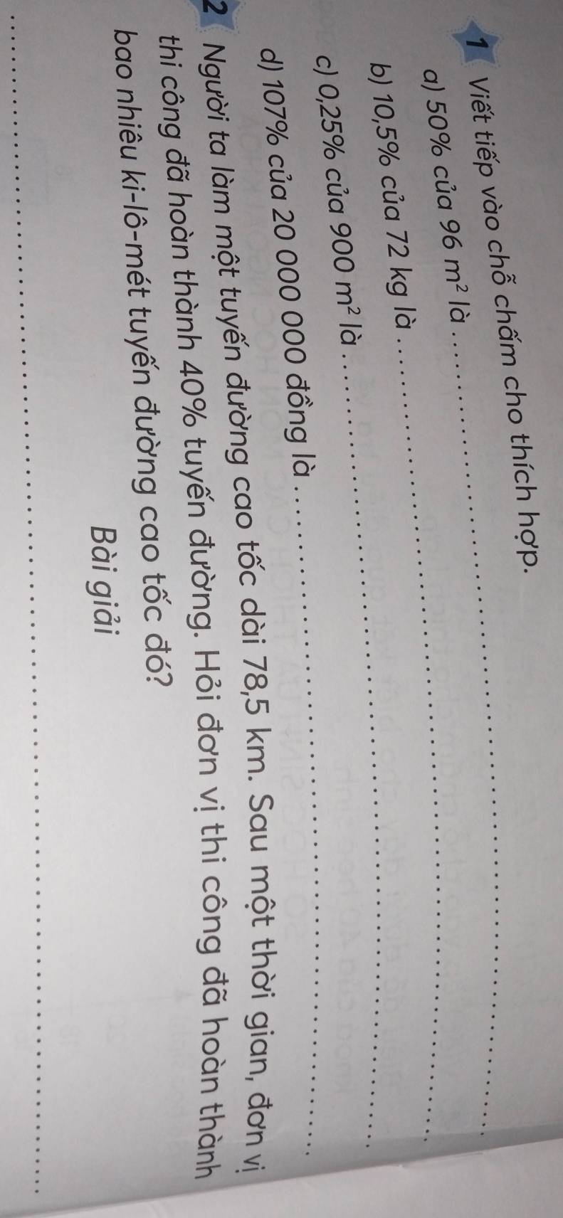 1Viết tiếp vào chỗ chấm cho thích hợp. 
a) 50% của 96m^2 là_ 
_ 
b) 10,5% của 72 kg là 
c) 0,25% của 900m^2 là 
d) 107% của 20 000 000 đồng là 
_ 
2 Người ta làm một tuyến đường cao tốc dài 78,5 km. Sau một thời gian, đơn vị 
thi công đã hoàn thành 40% tuyến đường. Hỏi đơn vị thi công đã hoàn thành 
bao nhiêu ki-lô-mét tuyến đường cao tốc đó? 
Bài giải