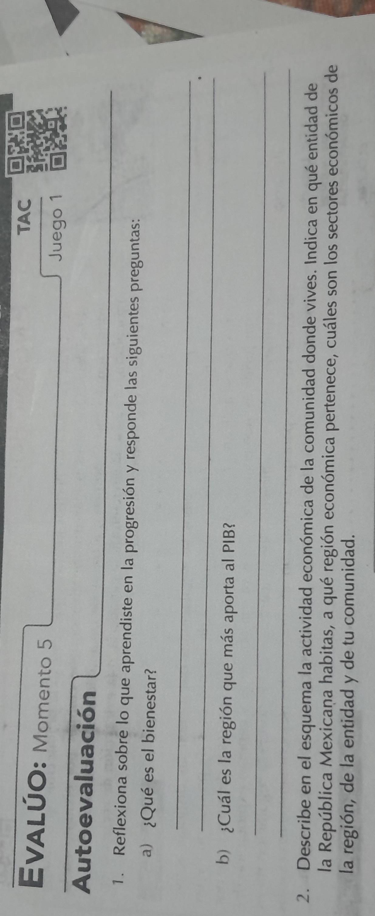 TAC 
EvALÚO: Momento 5 
Juego 1 
Autoevaluación 
_ 
1. Reflexiona sobre lo que aprendiste en la progresión y responde las siguientes preguntas: 
a) ¿Qué es el bienestar? 
_ 
_ 
b) ¿Cuál es la región que más aporta al PIB? 
_ 
_ 
2. Describe en el esquema la actividad económica de la comunidad donde vives. Indica en qué entidad de 
la República Mexicana habitas, a qué región económica pertenece, cuáles son los sectores económicos de 
la región, de la entidad y de tu comunidad.
