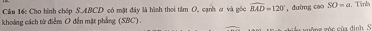 Cho hình chóp S. ABCD có mặt đáy là hình thoi tan O , cạnh a và góc widehat BAD=120° , đưòng cao SO=a. Tính 
khoảng cách từ điểm O đến mặt phẳng (SBC). 
guộng góc của đỉnh S