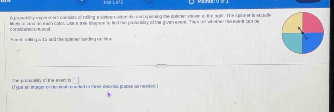 Points: 0 or 1
A probability experiment consists of rolling a sixteen-sided die and spinning the spinner shown at the right. The spinner is equally 
likely to land on each color. Use a tree diagram to find the probability of the given event. Then tell whether the event can be 
considered unusual. 
Event: rolling a 15 and the spinner landing on blue 
The probability of the event is □ . 
(Type an integer or decimal rounded to three decimal places as needed.)