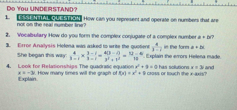 8 9 
Do You UNDERSTAND? 
1. ESSENTIAL QUESTION How can you represent and operate on numbers that are 
not on the real number line? 
2. Vocabulary How do you form the complex conjugate of a complex number a+bi 2 
3. Error Analysis Helena was asked to write the quotient  4/3-i  in the form a+bi. 
She began this way:  4/3-i *  (3-i)/3-i = (4(3-i))/3^2+1^2 = (12-4i)/10 . Explain the errors Helena made. 
4. Look for Relationships The quadratic equation x^2+9=0 has solutions x=3i and
x=-3i. How many times will the graph of f(x)=x^2+9 cross or touch the x-axis? 
Explain.