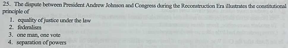 The dispute between President Andrew Johnson and Congress during the Reconstruction Era illustrates the constitutional
principle of
1. equality of justice under the law
2.federalism
3. one man, one vote
4. separation of powers