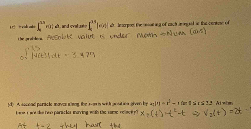 Evaluste ∈t _0^((3.5)v(t)dt , and evaluate ∈t _0^(3.5)|v(t)|dt Interpret the meaning of each integral in the context of 
the problem. 
(d) A second particle moves along the x-axis with position given by x_2)(t)=t^2-t for 0≤ t≤ 3.5 At what 
time r are the two particles moving with the same velocity?