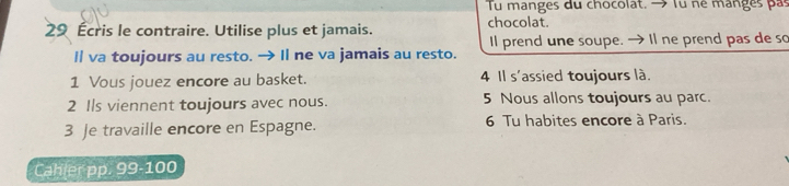 Tu manges du chocolat. → Tu né manges pas
29 Écris le contraire. Utilise plus et jamais. chocolat. 
I va toujours au resto. → Il ne va jamais au resto. Il prend une soupe. → Il ne prend pas de so 
1 Vous jouez encore au basket. 4 Il s'assied toujours là. 
2 Ils viennent toujours avec nous. 5 Nous allons toujours au parc. 
3 Je travaille encore en Espagne. 6 Tu habites encore à Paris. 
Cahler pp. 99-100