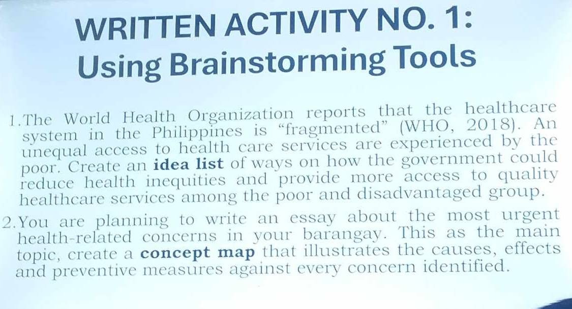 WRITTEN ACTIVITY NO. 1: 
Using Brainstorming Tools 
1.The World Health Organization reports that the healthcare 
system in the Philippines is“fragmented” (WHO, 2018). An 
unequal access to health care services are experienced by the 
poor. Create an idea list of ways on how the government could 
reduce health inequities and provide more access to quality 
healthcare services among the poor and disadvantaged group. 
2.You are planning to write an essay about the most urgent 
health-related concerns in your barangay. This as the main 
topic, create a concept map that illustrates the causes, effects 
and preventive measures against every concern identified.