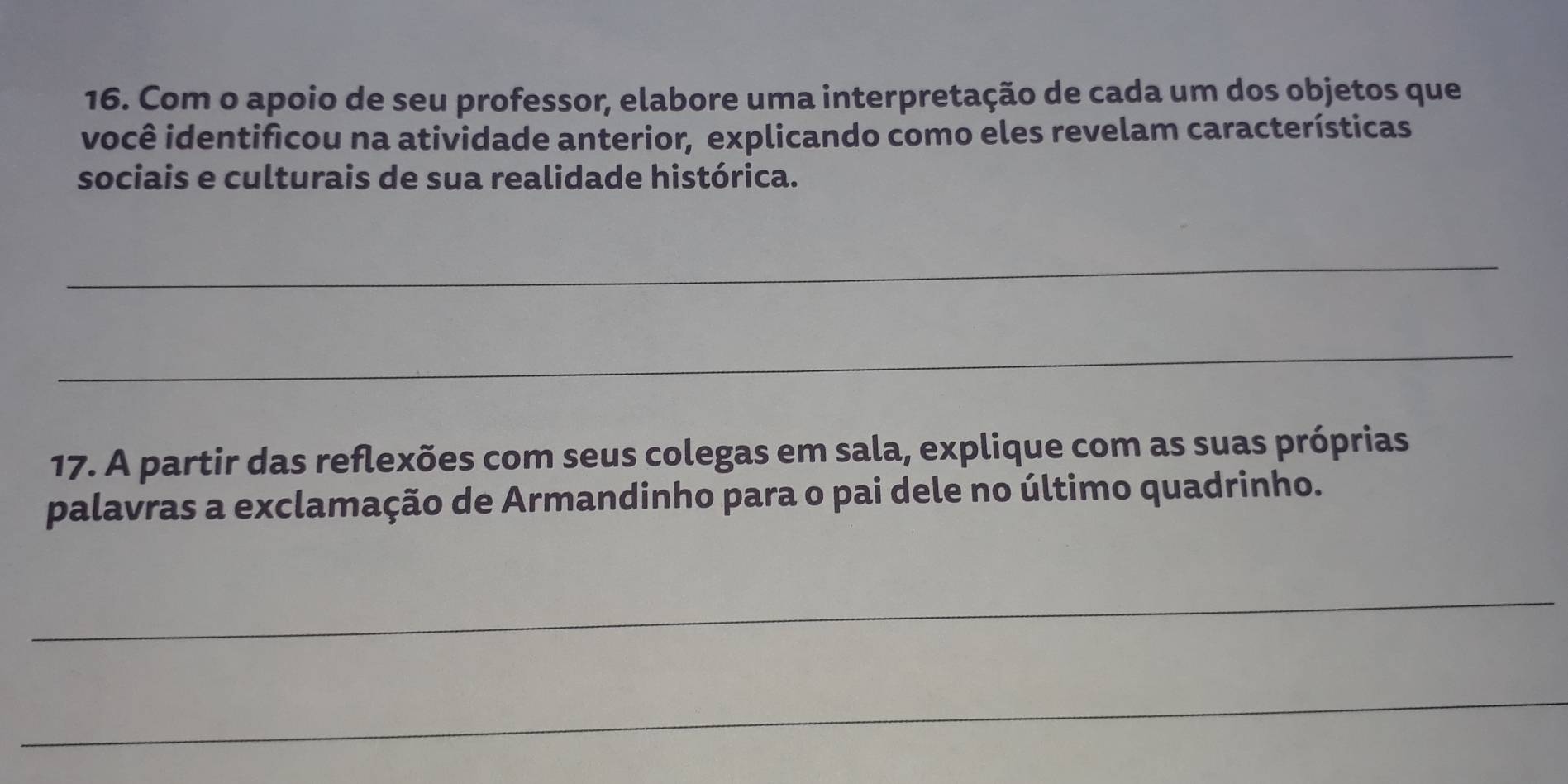 Com o apoio de seu professor, elabore uma interpretação de cada um dos objetos que 
você identificou na atividade anterior, explicando como eles revelam características 
sociais e culturais de sua realidade histórica. 
_ 
_ 
17. A partir das reflexões com seus colegas em sala, explique com as suas próprias 
palavras a exclamação de Armandinho para o pai dele no último quadrinho. 
_ 
_