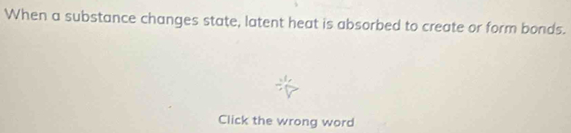 When a substance changes state, latent heat is absorbed to create or form bonds. 
Click the wrong word