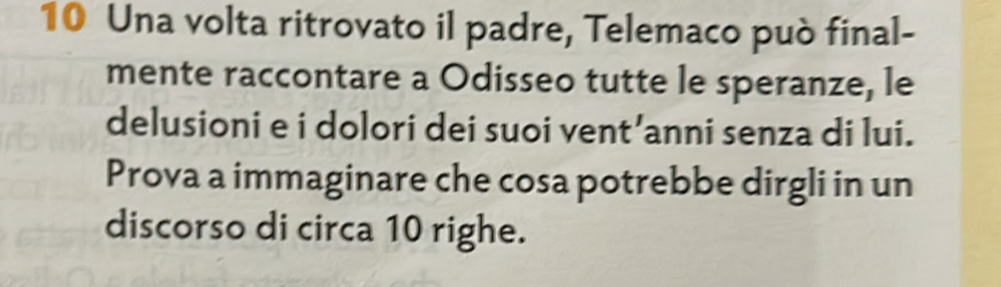 Una volta ritrovato il padre, Telemaco può final- 
mente raccontare a Odisseo tutte le speranze, le 
delusioni e i dolori dei suoi vent’anni senza di lui. 
Prova a immaginare che cosa potrebbe dirgli in un 
discorso di circa 10 righe.