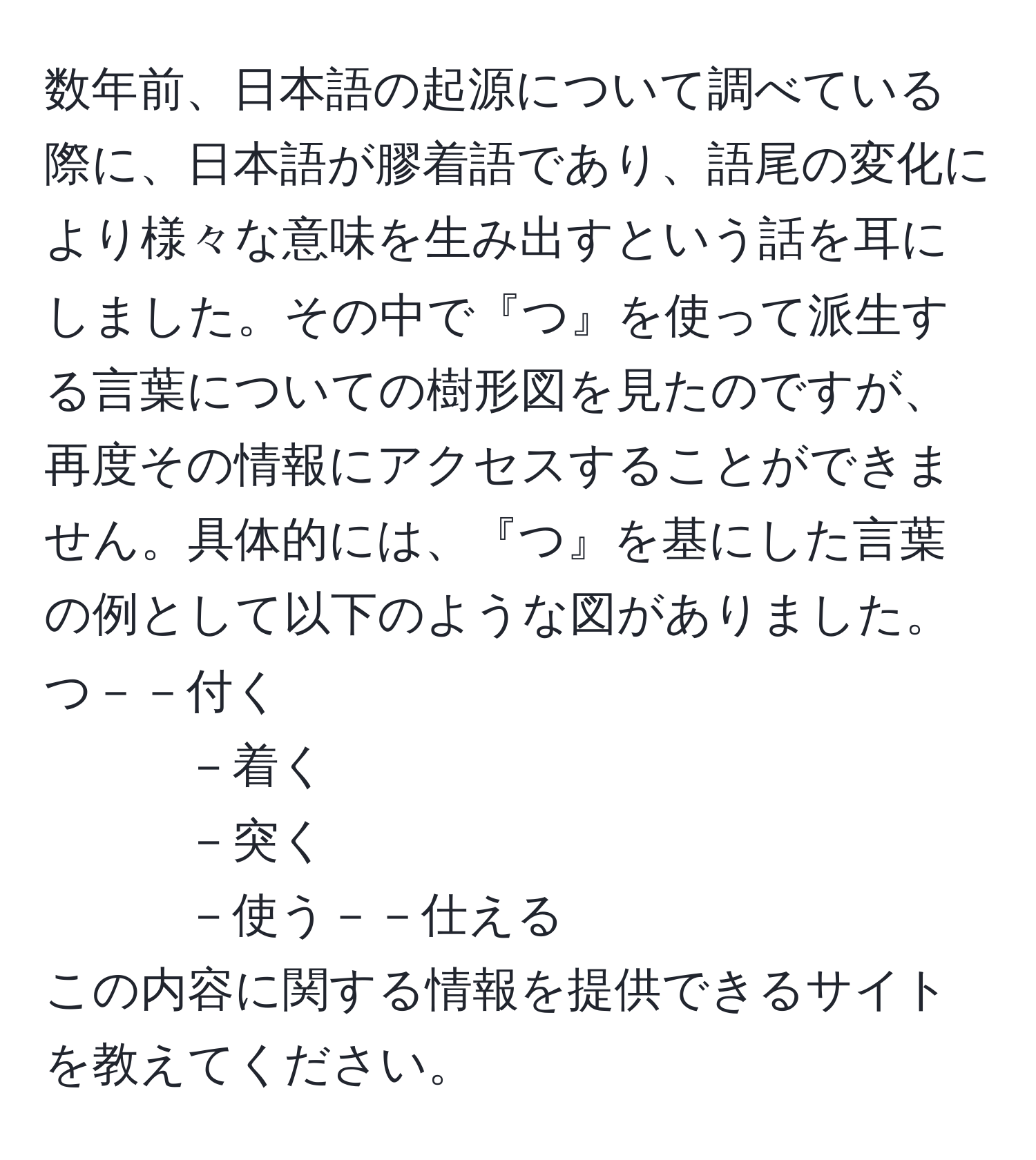 数年前、日本語の起源について調べている際に、日本語が膠着語であり、語尾の変化により様々な意味を生み出すという話を耳にしました。その中で『つ』を使って派生する言葉についての樹形図を見たのですが、再度その情報にアクセスすることができません。具体的には、『つ』を基にした言葉の例として以下のような図がありました。  
つ－－付く  
－着く  
－突く  
－使う－－仕える  
この内容に関する情報を提供できるサイトを教えてください。