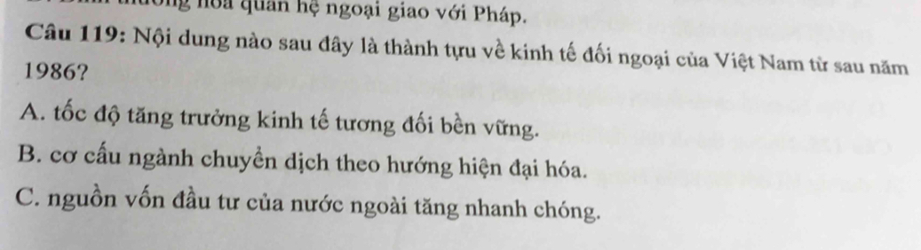 Ông noa quân hệ ngoại giao với Pháp.
Câu 119: Nội dung nào sau đây là thành tựu về kinh tế đối ngoại của Việt Nam từ sau năm
1986?
A. tốc độ tăng trưởng kinh tế tương đối bền vững.
B. cơ cấu ngành chuyền dịch theo hướng hiện đại hóa.
C. nguồn vốn đầu tư của nước ngoài tăng nhanh chóng.