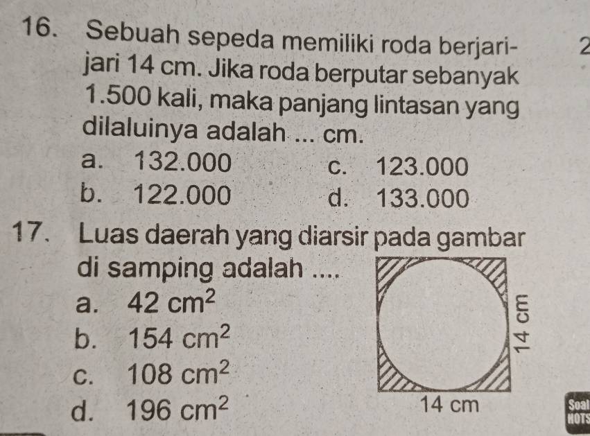 Sebuah sepeda memiliki roda berjari - 2
jari 14 cm. Jika roda berputar sebanyak
1.500 kali, maka panjang lintasan yang
dilaluinya adalah ... cm.
a. 132.000 c. 123.000
b. 122.000 d. 133.000
17. Luas daerah yang diarsir pada gambar
di samping adalah ....
a. 42cm^2
b. 154cm^2
C. 108cm^2
d. 196cm^2