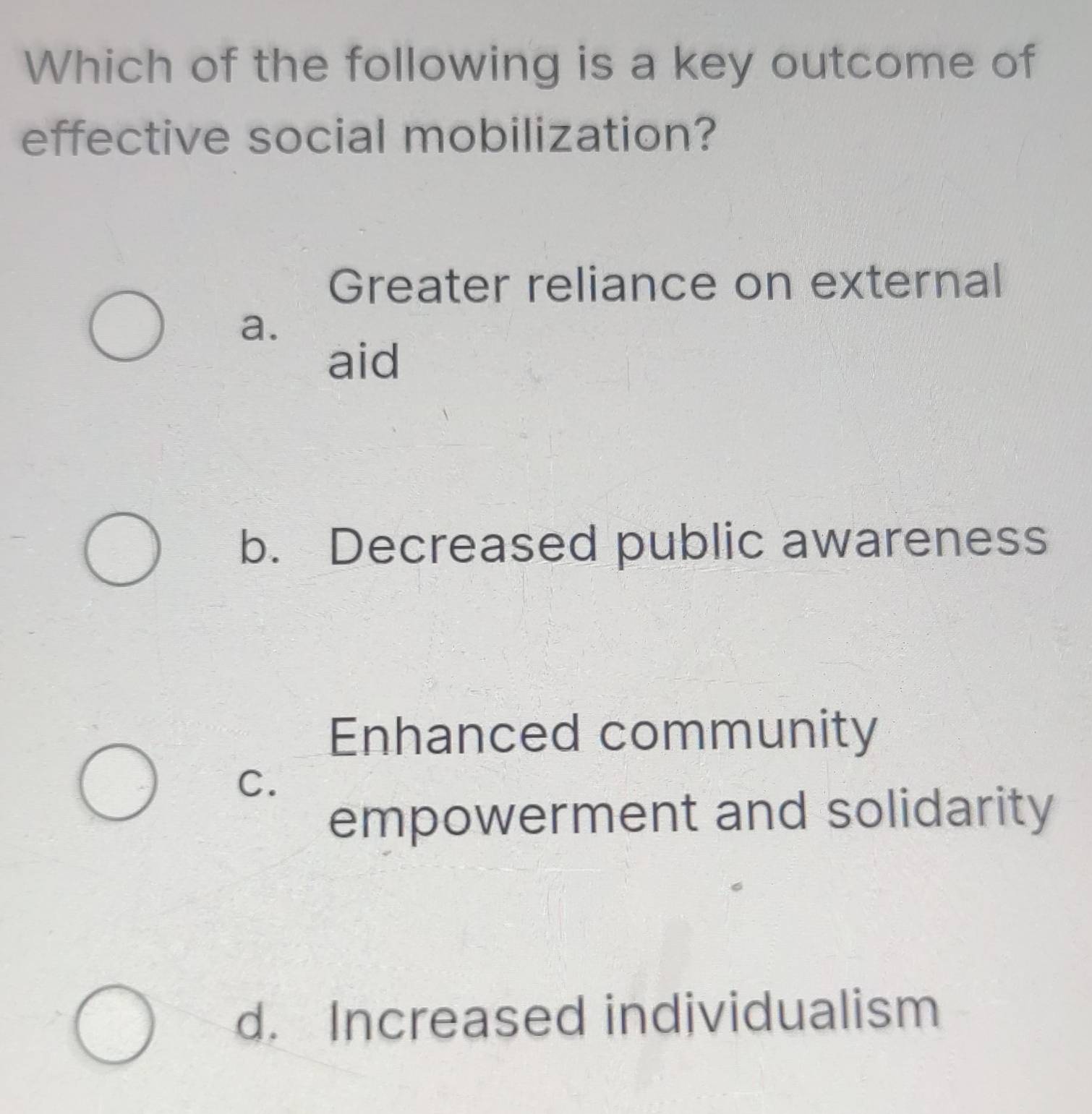 Which of the following is a key outcome of
effective social mobilization?
Greater reliance on external
a.
aid
b. Decreased public awareness
Enhanced community
C.
empowerment and solidarity
d. Increased individualism