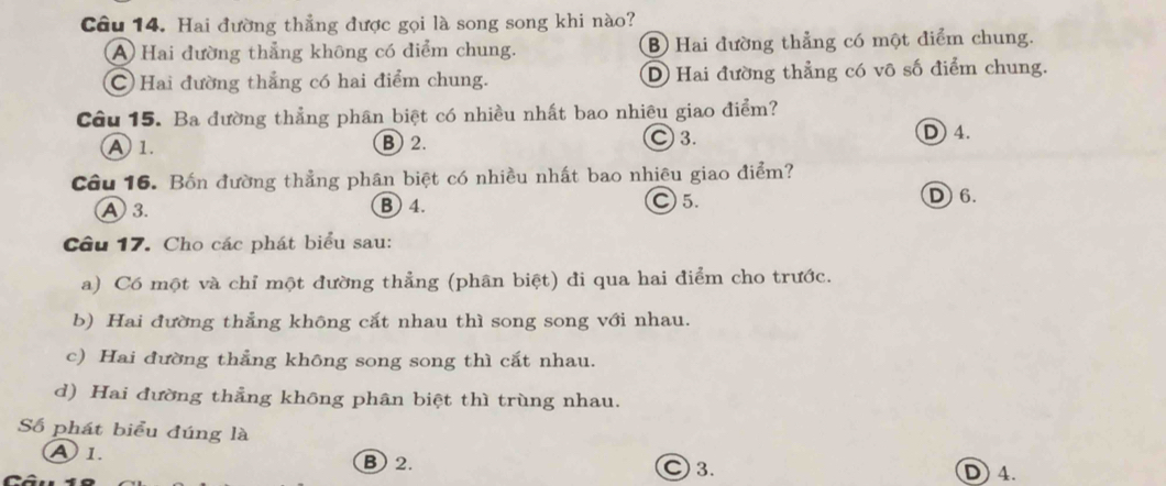 Hai đường thẳng được gọi là song song khi nào?
A Hai đường thẳng không có điểm chung. B Hai đường thẳng có một điểm chung.
C Hai đường thắng có hai điểm chung. D Hai đường thẳng có vô số điểm chung.
Câu 15. Ba đường thẳng phân biệt có nhiều nhất bao nhiêu giao điểm?
A 1. B 2.
Ⓒ 3. D 4.
Câu 16. Bốn đường thẳng phân biệt có nhiều nhất bao nhiêu giao điểm?
A 3. B 4. ○ 5.
D6.
Cầu 17. Cho các phát biểu sau:
a) Có một và chỉ một đường thẳng (phân biệt) đi qua hai điểm cho trước.
b) Hai đường thẳng không cắt nhau thì song song với nhau.
c) Hai đường thẳng không song song thì cắt nhau.
d) Hai đường thẳng không phân biệt thì trùng nhau.
Số phát biểu đúng là
A1. B 2. ○ 3. D 4.