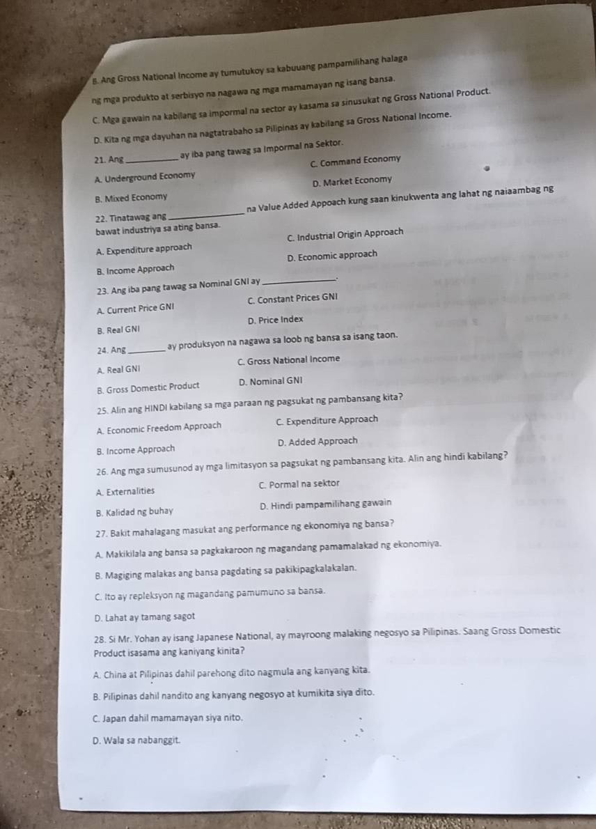 B. Ang Gross National Income ay tumutukoy sa kabuuang pampamilihang halaga
ng mga produkto at serbisyo na nagawa ng mga mamamayan ng isang bansa.
C. Mga gawain na kabilang sa impormal na sector ay kasama sa sinusukat ng Gross National Product.
D. Kita ng mga dayuhan na nagtatrabaho sa Pilipinas ay kabilang sa Gross National Income.
21. Ang
ay iba pang tawag sa Impormal na Sektor.
A. Underground Economy C. Command Economy
D. Market Economy
B. Mixed Economy
22. Tinatawag ang_ na Value Added Appoach kung saan kinukwenta ang lahat ng naiaambag ng
bawat industriya sa ating bansa.
A. Expenditure approach C. Industrial Origin Approach
_
B. Income Approach D. Economic approach
23. Ang iba pang tawag sa Nominal GNI ay
A. Current Price GNI C. Constant Prices GNI
B. Real GNI D. Price Index
24. Ang _ay produksyon na nagawa sa loob ng bansa sa isang taon.
A. Real GNI C. Gross National Income
B. Gross Domestic Product D. Nominal GNI
25. Alin ang HINDI kabilang sa mga paraan ng pagsukat ng pambansang kita?
A. Economic Freedom Approach C. Expenditure Approach
B. Income Approach D. Added Approach
26. Ang mga sumusunod ay mga limitasyon sa pagsukat ng pambansang kita. Alin ang hindi kabilang?
A. Externalities C. Pormal na sektor
B. Kalidad ng buhay D. Hindi pampamilihang gawain
27. Bakit mahalagang masukat ang performance ng ekonomiya ng bansa?
A. Makikilala ang bansa sa pagkakaroon ng magandang pamamalakad ng ekonomiya.
B. Magiging malakas ang bansa pagdating sa pakikipagkalakalan.
C. Ito ay repleksyon ng magandang pamumuno sa bansa.
D. Lahat ay tamang sagot
28. Si Mr. Yohan ay isang Japanese National, ay mayroong malaking negosyo sa Pilipinas. Saang Gross Domestic
Product isasama ang kaniyang kinita?
A. China at Pilipinas dahil parehong dito nagmula ang kanyang kita.
B. Pilipinas dahil nandito ang kanyang negosyo at kumikita siya dito.
C. Japan dahil mamamayan siya nito.
D. Wala sa nabanggit.
