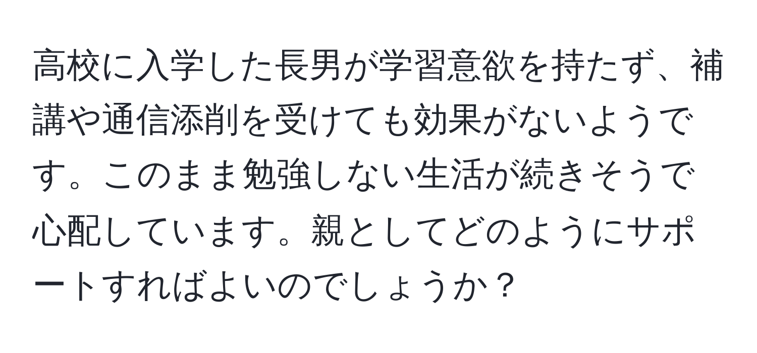 高校に入学した長男が学習意欲を持たず、補講や通信添削を受けても効果がないようです。このまま勉強しない生活が続きそうで心配しています。親としてどのようにサポートすればよいのでしょうか？