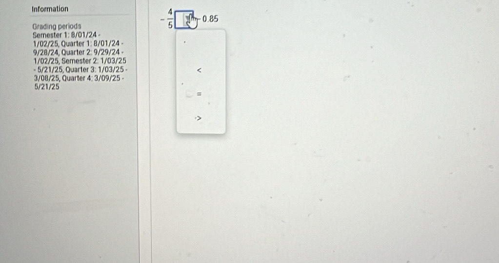 Information 
Grading periods
- 4/5  0.85
Semester 1: 8/01/24 -
1/02/25, Quarter 1: 8/01/24 -
9/28/24, Quarter 2: 9/29/24 -
1/02/25, Semester 2: 1/03/25
- 5/21/25, Quarter 3: 1/03/25 - < 
<tex>3/08/25, Quarter 4: 3/09/25 -
5/21/25
=