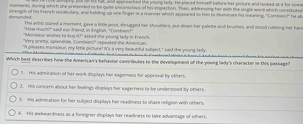 st he rose abruptly, put on his hat, and approached the young lady. He placed himself before her picture and looked at it for some
moments, during which she pretended to be quite unconscious of his inspection. Then, addressing her with the single word which constituted
strength of his French vocabulary, and holding up one finger in a manner which appeared to him to illuminate his meaning, "Combien?" he ab
demanded.
The artist stared a moment, gave a little pout, shrugged her shoulders, put down her palette and brushes, and stood rubbing her han
"How much?" said our friend, in English. "Combien?"
"Monsieur wishes to buy it?" asked the young lady in French.
"Very pretty, splendide. Combien?" repeated the American.
"It pleases monsieur, my little picture? It's a very beautiful subject," said the young lady.
Which best describes how the American's behavior contributes to the development of the young lady's character in this passage?
1. His admiration of her work displays her eagerness for approval by others.
2. His concern about her feelings displays her eagerness to be understood by others.
3. His admiration for her subject displays her readiness to share religion with others.
4. His awkwardness as a foreigner displays her readiness to take advantage of others.