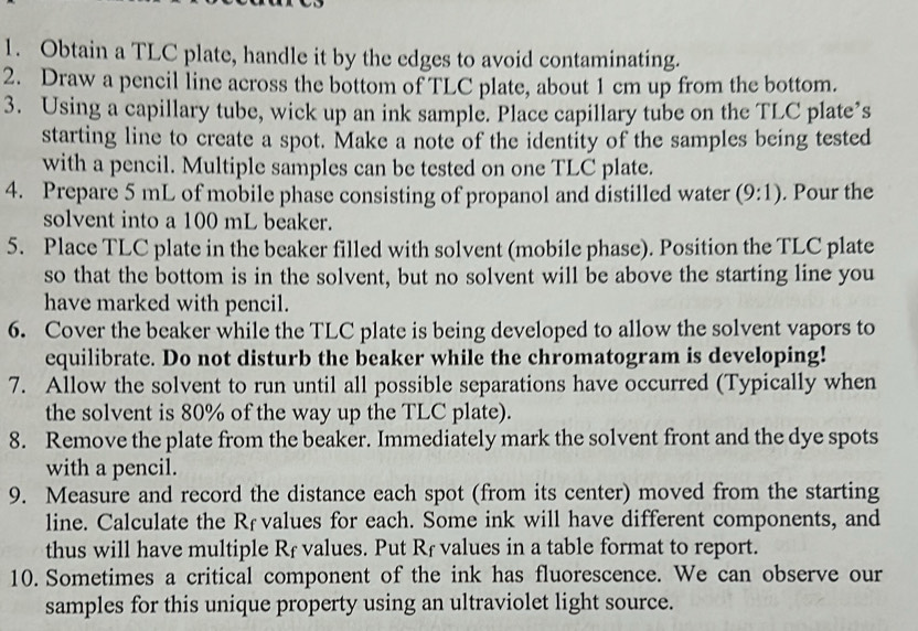 Obtain a TLC plate, handle it by the edges to avoid contaminating. 
2. Draw a pencil line across the bottom of TLC plate, about 1 cm up from the bottom. 
3. Using a capillary tube, wick up an ink sample. Place capillary tube on the TLC plate’s 
starting line to create a spot. Make a note of the identity of the samples being tested 
with a pencil. Multiple samples can be tested on one TLC plate. 
4. Prepare 5 mL of mobile phase consisting of propanol and distilled water (9:1). Pour the 
solvent into a 100 mL beaker. 
5. Place TLC plate in the beaker filled with solvent (mobile phase). Position the TLC plate 
so that the bottom is in the solvent, but no solvent will be above the starting line you 
have marked with pencil. 
6. Cover the beaker while the TLC plate is being developed to allow the solvent vapors to 
equilibrate. Do not disturb the beaker while the chromatogram is developing! 
7. Allow the solvent to run until all possible separations have occurred (Typically when 
the solvent is 80% of the way up the TLC plate). 
8. Remove the plate from the beaker. Immediately mark the solvent front and the dye spots 
with a pencil. 
9. Measure and record the distance each spot (from its center) moved from the starting 
line. Calculate the Rävalues for each. Some ink will have different components, and 
thus will have multiple Rf values. Put Rf values in a table format to report. 
10. Sometimes a critical component of the ink has fluorescence. We can observe our 
samples for this unique property using an ultraviolet light source.