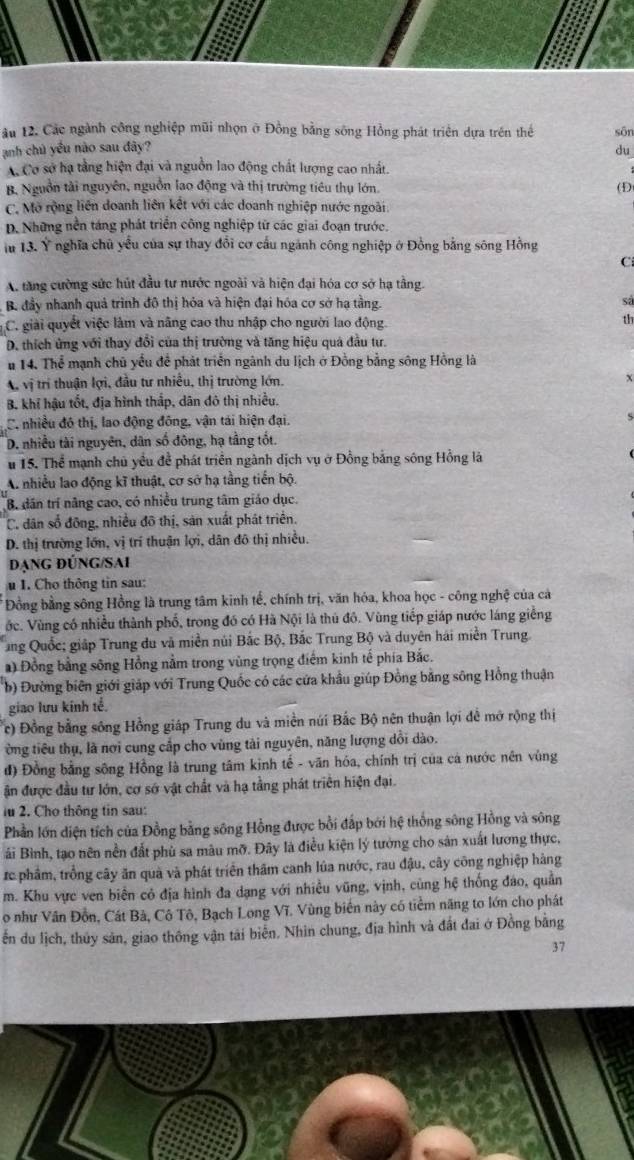 ău 12. Các ngành công nghiệp mũi nhọn ở Đồng bằng sông Hồng phát triển dựa trên thể sān
anh chủ yểu nào sau đây? du
A Cơ sở hạ tầng hiện đại và nguồn lao động chất lượng cao nhất.
B. Nguồn tài nguyên, nguồn lao động và thị trường tiêu thụ lớn. (D
C. Mở rộng liên doanh liên kết với các doanh nghiệp nước ngoài
D. Những nền táng phát triển công nghiệp tứ các giai đoạn trước.
lu 13. Ý nghĩa chủ yểu của sự thay đổi cơ cấu ngành công nghiệp ở Đồng bằng sông Hồng
C
A. tăng cường sức hút đầu tư nước ngoài và hiện đại hóa cơ sở hạ tầng.
B. đầy nhanh quả trình đô thị hóa và hiện đại hóa cơ sở hạ tằng. sả
C. giải quyết việc làm và nâng cao thu nhập cho người lao động.
th
D. thích ứng với thay đổi của thị trường và tăng hiệu quả đầu tư.
# 14. Thể mạnh chủ yểu để phát triển ngành du lịch ở Đồng bằng sông Hồng là
A vị trí thuận lợi, đầu tư nhiều, thị trường lớn.
B. khỉ hậu tốt, địa hình thấp, dân đô thị nhiều.
C. nhiều đô thị, lao động đông, vận tái hiện đại.
D. nhiều tài nguyên, dân số đông, hạ tầng tốt.
u 15. Thể mạnh chủ yều để phát triển ngành dịch vụ ở Đồng bằng sông Hồng là
A. nhiều lao động kĩ thuật, cơ sở hạ tầng tiến bộ.
B. dân trí năng cao, có nhiều trung tâm giáo dục.
C. dân số đông, nhiều đô thị, sản xuất phát triển.
D. thị trường lớn, vị trí thuận lợi, dân đô thị nhiều.
đạng đúng/Sai
u I. Cho thông tin sau:
Đồng bằng sông Hồng là trung tâm kinh tế, chính trị, văn hóa, khoa học - công nghệ của cả
ớc. Vùng có nhiều thành phố, trong đó có Hà Nội là thủ đô. Vùng tiếp giáp nước láng giềng
ng Quốc; giáp Trung du và miền núi Bắc Bộ, Bắc Trung Bộ và duyên hái miền Trung.
) Đồng bằng sông Hồng nằm trong vùng trọng điểm kinh tế phía Bắc.
b) Đường biên giới giáp với Trung Quốc có các cửa khẩu giúp Đồng bằng sông Hồng thuận
giao lưu kính tế.
c) Đồng bằng sông Hồng giáp Trung du và miền núi Bắc Bộ nên thuận lợi đề mở rộng thị
ờng tiêu thụ, là nơi cung cấp cho vùng tài nguyên, năng lượng dổi dào.
đ) Đồng bằng sông Hồng là trung tâm kinh tế - văn hóa, chính trị của cá nước nên vùng
ận được đầu tư lớn, cơ sớ vật chất và hạ tằng phát triển hiện đại.
lu 2. Cho thông tin sau:
Phần lớn diện tích của Đồng bằng sông Hồng được bổi đấp bởi hệ thống sông Hồng và sông
ải Bình, tạo nên nền đất phù sa mâu mỡ. Đây là điều kiện lý tưởng cho sản xuất lương thực,
rc phẩm, trồng cây ăn quà và phát triển thăm canh lúa nước, rau đậu, cây công nghiệp hàng
m. Khu vực ven biên cỏ địa hình đa dạng với nhiều vũng, vịnh, cùng hệ thống đảo, quản
o như Vân Đồn, Cát Bà, Cô Tô, Bạch Long Vĩ. Vùng biến này có tiểm năng to lớn cho phát
ễn du lịch, thủy sản, giao thông vận tài biển. Nhin chung, địa hình và đất đai ở Đồng bằng
37
a