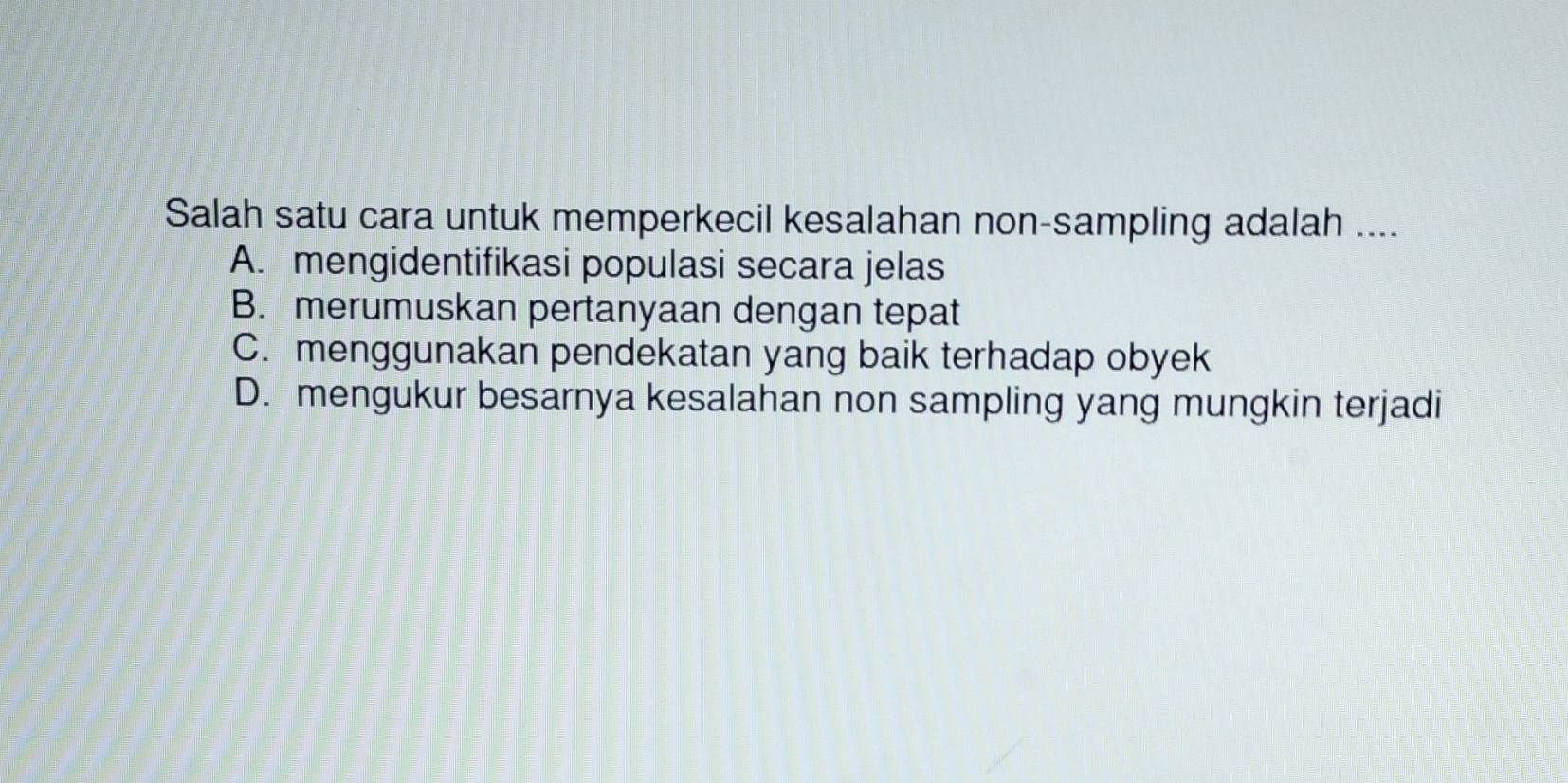 Salah satu cara untuk memperkecil kesalahan non-sampling adalah ....
A. mengidentifikasi populasi secara jelas
B. merumuskan pertanyaan dengan tepat
C. menggunakan pendekatan yang baik terhadap obyek
D. mengukur besarnya kesalahan non sampling yang mungkin terjadi