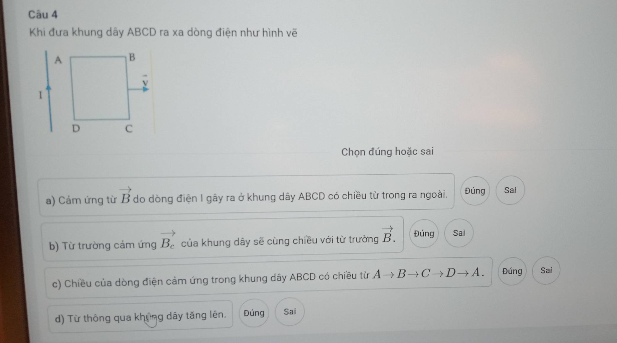 Khi đưa khung dây ABCD ra xa dòng điện như hình vẽ 
Chọn đúng hoặc sai 
a) Cảm ứng từ vector B do dòng điện I gây ra ở khung dây ABCD có chiều từ trong ra ngoài. Đúng Sai 
b) Từ trường cảm ứng vector B_c của khung dây sẽ cùng chiều với từ trường vector B. Đúng Sai 
c) Chiều của dòng điện cảm ứng trong khung dây ABCD có chiều từ Ato Bto Cto Dto A. Đúng Sai 
d) Từ thông qua khủng dây tăng lên. Đúng Sai