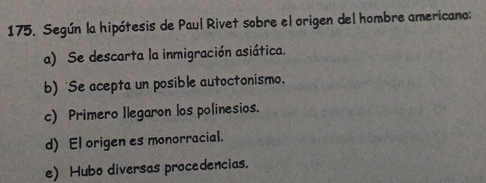 Según la hipótesis de Paul Rivet sobre el origen del hombre americano:
a) Se descarta la inmigración asiática.
b) 'Se acepta un posible autoctonismo.
c) Primero Ilegaron los polinesios.
d) El origen es monorracial.
e) Hubo diversas procedencias.