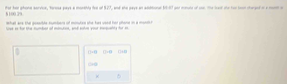 For her phone service, Teresa pays a monthly fee of $27, and she pays an additional $0.07 per minute of use. The least she has Seen chaaed i a mes w
$100.29. 
What are the possible numbers of minutes she has used her phone in a month? 
Use m for the number of minutes, and solve your inequality for m.
□ =□ □ >□ □s□
□ BD
× 6