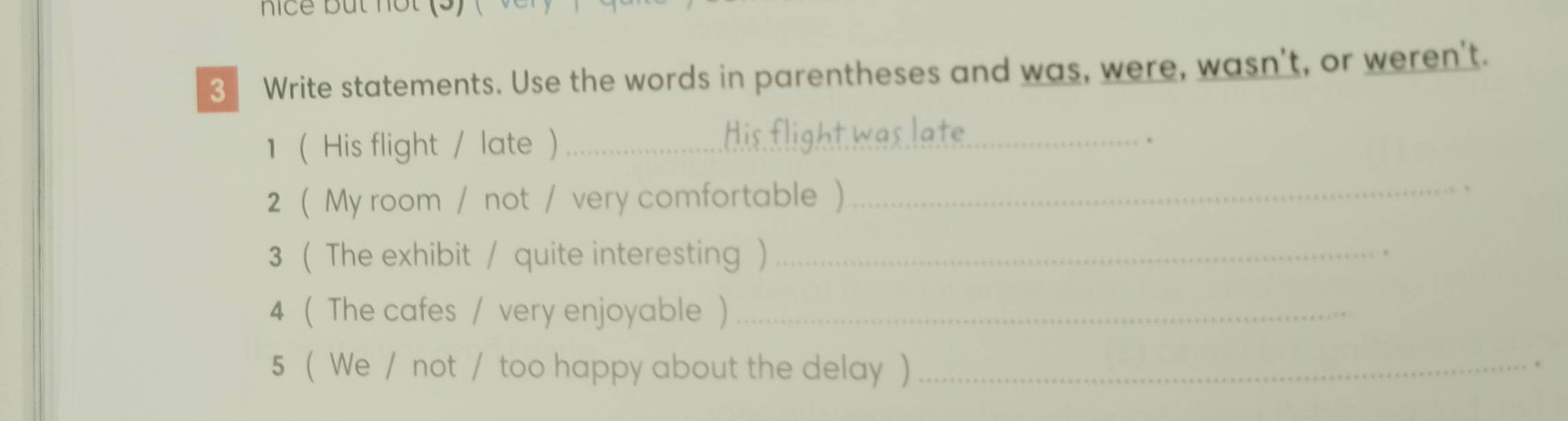 nice but nột (5) 
3 Write statements. Use the words in parentheses and was, were, wasn't, or weren't. 
1 (His flight / late )_ 
. 
2 ( My room / not / very comfortable)_ 
3 ( The exhibit / quite interesting )_ 
4 ( The cafes / very enjoyable )_ 
5 ( We / not / too happy about the delay )_ 
.