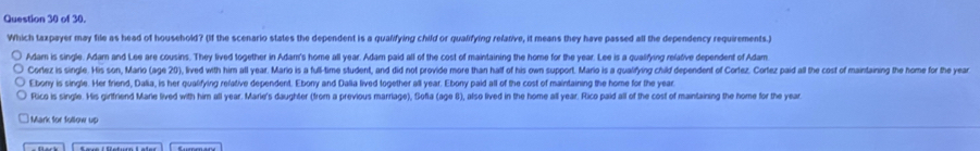 of 30.
Which taxpayer may file as head of household? (If the scenario states the dependent is a qualifying child or qualifying relative, it means they have passed all the dependency requirements)
Adam is single. Adam and Lee are cousins. They lived together in Adam's home all year. Adam paid all of the cost of maintaining the home for the year. Lee is a qualifying relative dependent of Adam
Corlez is single. His son, Mario (age 20), lived with him all year. Mario is a full-time student, and did not provide more than hatf of his own support. Mario is a qualifying child dependent of Cortez. Cortez paid all the cost of maintaining the home for the year
Ebony is single. Her friend, Dalia, is her qualifying refative dependent. Ebony and Dalia lived together all year. Ebony paid all of the cost of maintaining the home for the year
Rico is single. His girlfriend Marie lived with him all year. Marie's daughter (from a previous marriage), Sofia (age 8), also lived in the home all year. Rico paid all of the cost of maintaining the home for the year
Mark for follow up