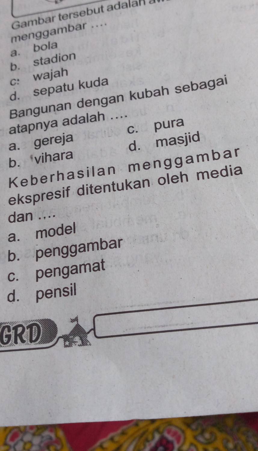 Gambar tersebut adalan a
menggambar ....
a. bola
b. stadion
c: wajah
d. sepatu kuda
Bangunan dengan kubah sebagai
atapnya adalah ....
a. gereja c. pura
b. vihara d. masjid
Keberhasilan menggambar
ekspresif ditentukan oleh media
dan ....
a. model
b. penggambar
c. pengamat
d. pensil
GRD