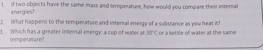 If two objects have the same mass and temperature, how would you compare their internal 
energies? 
2. What happens to the temperature and internal energy of a substance as you heat it? 
3. Which has a greater internal energy: a cup of water at 30°C or a kettle of water at the same 
temperature?