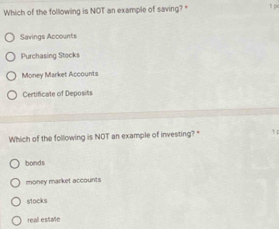 Which of the following is NOT an example of saving? *
1 p
Savings Accounts
Purchasing Stocks
Money Market Accounts
Certificate of Deposits
Which of the following is NOT an example of investing? * 1
bonds
money market accounts
stocks
real estate