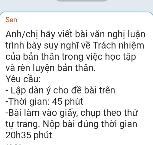 Sen 
Anh/chị hãy viết bài văn nghị luận 
trình bày suy nghĩ về Trách nhiệm 
của bản thân trong việc học tập 
và rèn luyện bản thân. 
Yêu cầu: 
- Lập dàn ý cho đề bài trên 
-Thời gian: 45 phút 
-Bài làm vào giấy, chụp theo thứ 
tự trang. Nộp bài đúng thời gian
20h35 phút