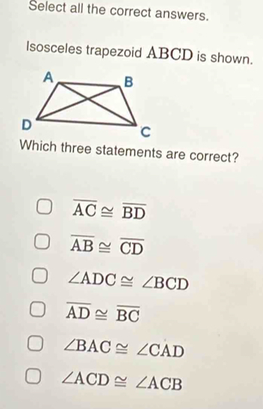 Select all the correct answers.
lsosceles trapezoid ABCD is shown.
Which three statements are correct?
overline AC≌ overline BD
overline AB≌ overline CD
∠ ADC≌ ∠ BCD
overline AD≌ overline BC
∠ BAC≌ ∠ CAD
∠ ACD≌ ∠ ACB