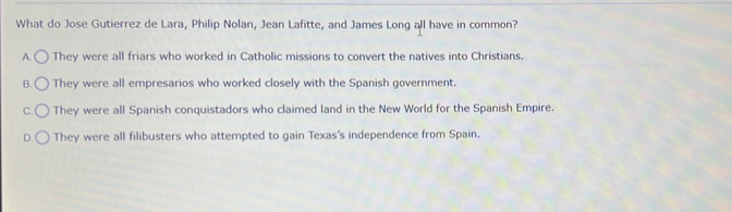 What do Jose Gutierrez de Lara, Philip Nolan, Jean Lafitte, and James Long all have in common?
A. C They were all friars who worked in Catholic missions to convert the natives into Christians.
B. ( They were all empresarios who worked closely with the Spanish government.
c.C They were all Spanish conquistadors who claimed land in the New World for the Spanish Empire.
D.( They were all filibusters who attempted to gain Texas's independence from Spain.