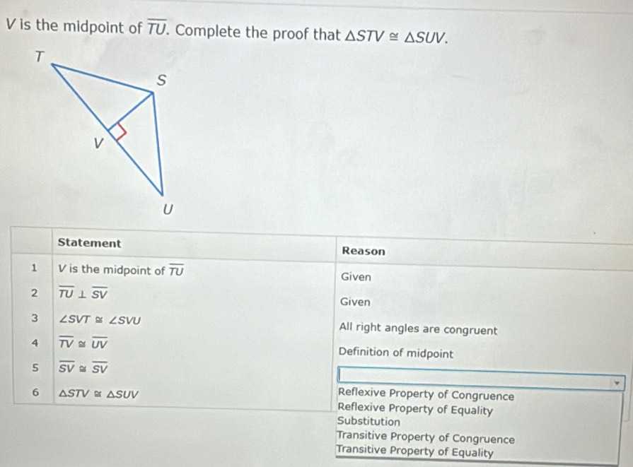 V is the midpoint of overline TU. Complete the proof that △ STV≌ △ SUV. 
Statement Reason
1 V is the midpoint of overline TU Given
2 overline TU⊥ overline SV
Given
3 ∠ SVT≌ ∠ SVU All right angles are congruent
4 overline TV≌ overline UV Definition of midpoint
5 overline SV≌ overline SV
6 △ STV≌ △ SUV Reflexive Property of Congruence
Reflexive Property of Equality
Substitution
Transitive Property of Congruence
Transitive Property of Equality