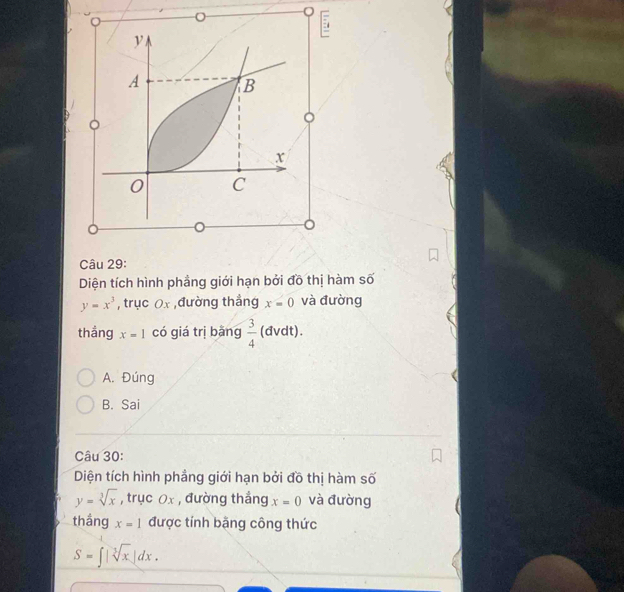 Diện tích hình phầng giới hạn bởi đồ thị hàm số
y=x^3 , trục 0x ,đường thẳng x=0 và đường
thắng x=1 có giá trị bǎng  3/4  (dvdt).
A. Đúng
B. Sai
Câu 30:
Diện tích hình phầng giới hạn bởi đồ thị hàm số
y=sqrt[3](x) , trục Ox , đường thắng x=0 và đường
thắng x=1 được tính bậng công thức
S=∈t |sqrt[3](x)|dx.