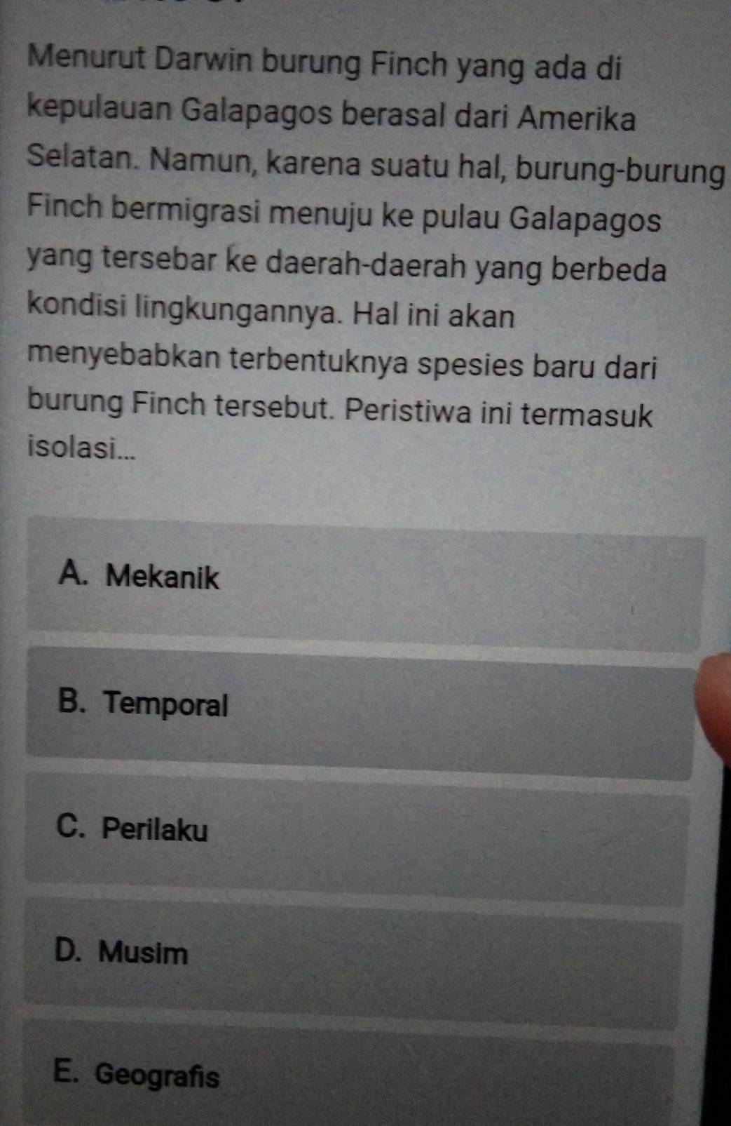 Menurut Darwin burung Finch yang ada di
kepulauan Galapagos berasal dari Amerika
Selatan. Namun, karena suatu hal, burung-burung
Finch bermigrasi menuju ke pulau Galapagos
yang tersebar ke daerah-daerah yang berbeda
kondisi lingkungannya. Hal ini akan
menyebabkan terbentuknya spesies baru dari
burung Finch tersebut. Peristiwa ini termasuk
isolasi...
A. Mekanik
B. Temporal
C. Perilaku
D. Musim
E. Geografis