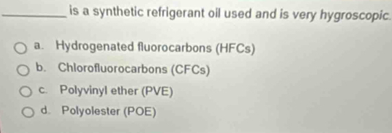 is a synthetic refrigerant oil used and is very hygroscopic.
a. Hydrogenated fluorocarbons (HFCs)
b. Chlorofluorocarbons (CFCs)
c. Polyvinyl ether (PVE)
d. Polyolester (POE)