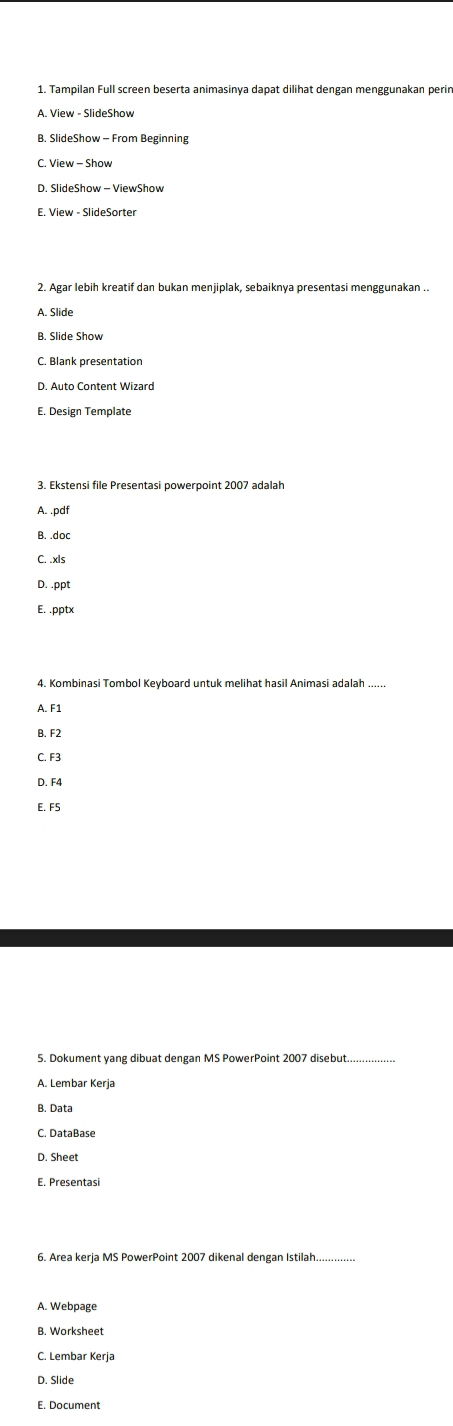 Tampilan Full screen beserta animasinya dapat dilihat dengan menggunakan perin
A. View - SlideShow
B. SlideShow - From Beginning
C. View - Show
E. View - SlideSorter
2. Agar lebih kreatif dan bukan menjiplak, sebaiknya presentasi menggunakan ..
A. Slide
B. Slide Show
C. Blank presentation
D. Auto Content Wizard
A. .pdf
B. .doc
C. .xls
D. .ppt
E. .pptx
4. Kombinasi Tombol Keyboard untuk melihat hasil Animasi adalah ......
A. F1
B. F2
C. F3
D. F4
E. F5
5. Dokument yang dibuat dengan MS PowerPoint 2007 disebut
_
A. Lembar Kerja
B. Data
C. DataBase
D. Sheet
E. Presentasi
6. Area kerja MS PowerPoint 2007 dikenal dengan Istilah
A. Webpage
B. Worksheet
C. Lembar Kerja
D. Slide
E. Document