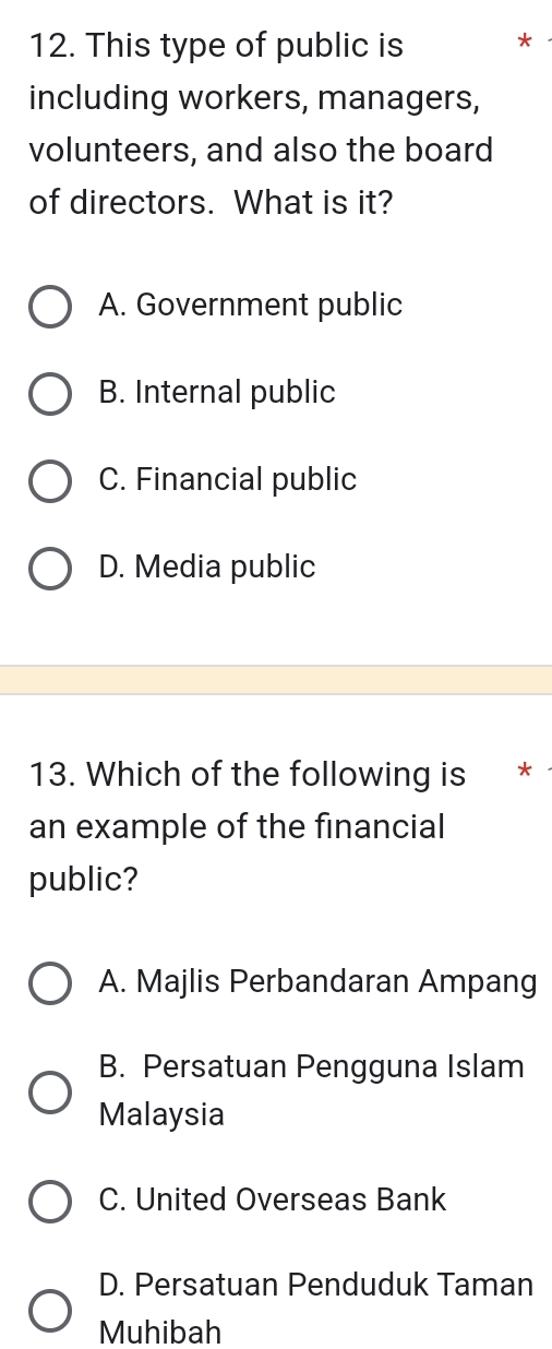 This type of public is *
including workers, managers,
volunteers, and also the board
of directors. What is it?
A. Government public
B. Internal public
C. Financial public
D. Media public
13. Which of the following is *
an example of the financial
public?
A. Majlis Perbandaran Ampang
B. Persatuan Pengguna Islam
Malaysia
C. United Overseas Bank
D. Persatuan Penduduk Taman
Muhibah