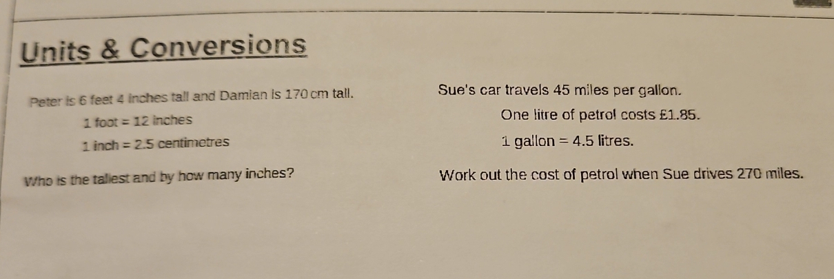 Units & Conversions 
Peter is 6 feet 4 inches tall and Damian is 170 cm tall. 
Sue's car travels 45 miles per gallon.
1 foot =12 inches One litre of petrol costs £1.85.
1 inch =2.5 centimetres 1 gallon =4.5 litres. 
Who is the taliest and by how many inches? Work out the cost of petrol when Sue drives 270 miles.